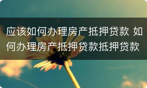 应该如何办理房产抵押贷款 如何办理房产抵押贷款抵押贷款