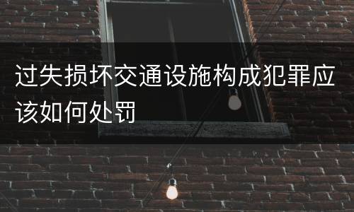 过失损坏交通设施构成犯罪应该如何处罚