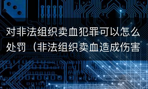 对非法组织卖血犯罪可以怎么处罚（非法组织卖血造成伤害构成什么罪）