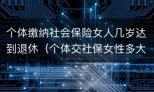 个体缴纳社会保险女人几岁达到退休（个体交社保女性多大年龄退休）