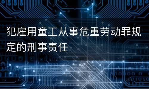 犯雇用童工从事危重劳动罪规定的刑事责任