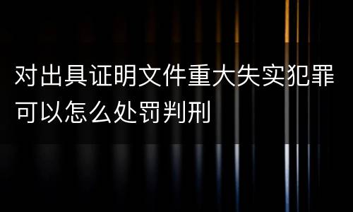 对出具证明文件重大失实犯罪可以怎么处罚判刑