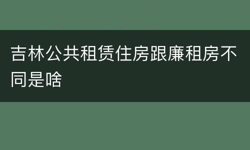 吉林公共租赁住房跟廉租房不同是啥
