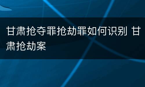 甘肃抢夺罪抢劫罪如何识别 甘肃抢劫案