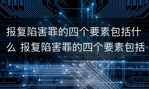 报复陷害罪的四个要素包括什么 报复陷害罪的四个要素包括什么内容