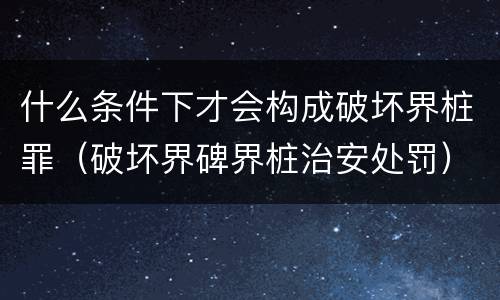 什么条件下才会构成破坏界桩罪（破坏界碑界桩治安处罚）