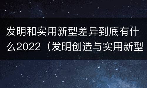 发明和实用新型差异到底有什么2022（发明创造与实用新型的区别）