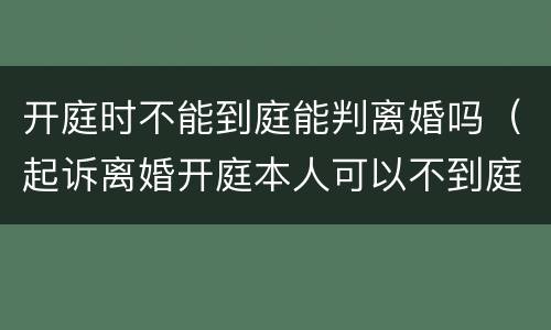 开庭时不能到庭能判离婚吗（起诉离婚开庭本人可以不到庭吗）