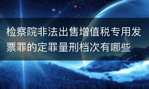 检察院非法出售增值税专用发票罪的定罪量刑档次有哪些