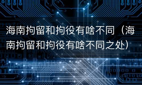 海南拘留和拘役有啥不同（海南拘留和拘役有啥不同之处）