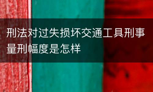 刑法对过失损坏交通工具刑事量刑幅度是怎样