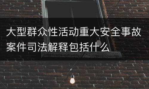 大型群众性活动重大安全事故案件司法解释包括什么