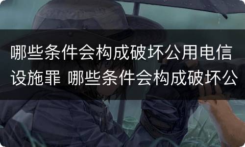 哪些条件会构成破坏公用电信设施罪 哪些条件会构成破坏公用电信设施罪行