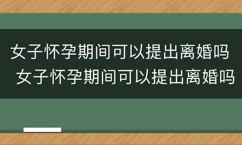 女子怀孕期间可以提出离婚吗 女子怀孕期间可以提出离婚吗视频