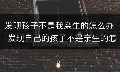 发现孩子不是我亲生的怎么办 发现自己的孩子不是亲生的怎么办