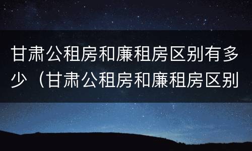 甘肃公租房和廉租房区别有多少（甘肃公租房和廉租房区别有多少个）