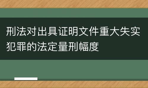 刑法对出具证明文件重大失实犯罪的法定量刑幅度