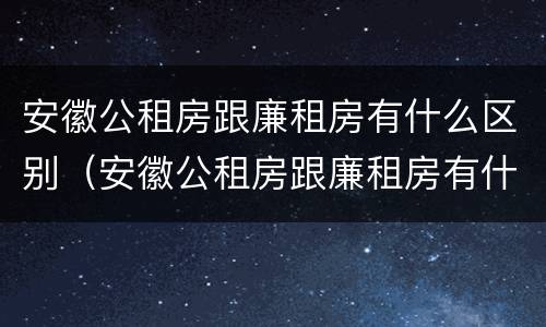 安徽公租房跟廉租房有什么区别（安徽公租房跟廉租房有什么区别吗）