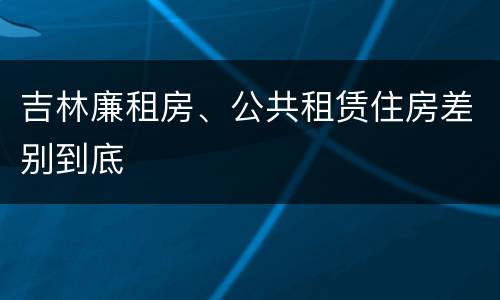 吉林廉租房、公共租赁住房差别到底