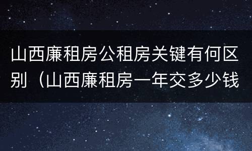 山西廉租房公租房关键有何区别（山西廉租房一年交多少钱）