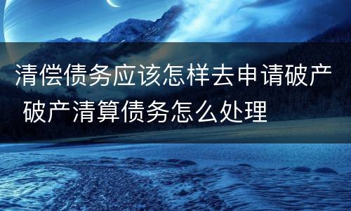 清偿债务应该怎样去申请破产 破产清算债务怎么处理