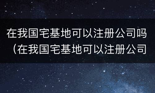 在我国宅基地可以注册公司吗（在我国宅基地可以注册公司吗知乎）