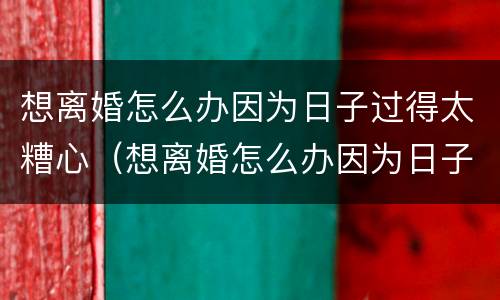 想离婚怎么办因为日子过得太糟心（想离婚怎么办因为日子过得太糟心了）