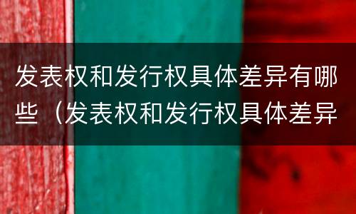 发表权和发行权具体差异有哪些（发表权和发行权具体差异有哪些内容）