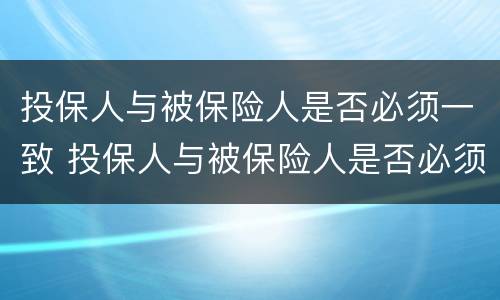 投保人与被保险人是否必须一致 投保人与被保险人是否必须一致?