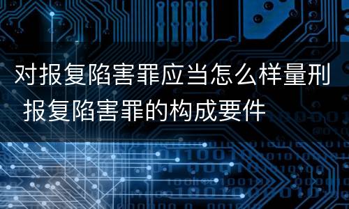 对报复陷害罪应当怎么样量刑 报复陷害罪的构成要件