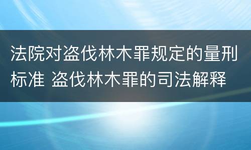 法院对盗伐林木罪规定的量刑标准 盗伐林木罪的司法解释