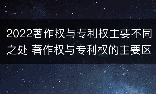 2022著作权与专利权主要不同之处 著作权与专利权的主要区别是什么?