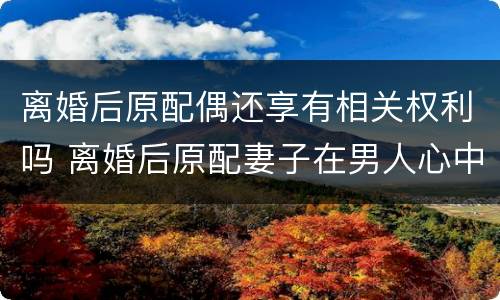 离婚后原配偶还享有相关权利吗 离婚后原配妻子在男人心中有位置吗