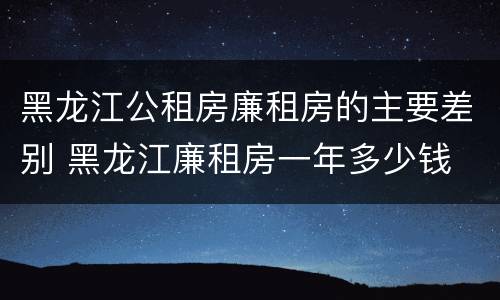 黑龙江公租房廉租房的主要差别 黑龙江廉租房一年多少钱