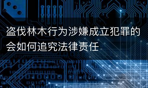 盗伐林木行为涉嫌成立犯罪的会如何追究法律责任