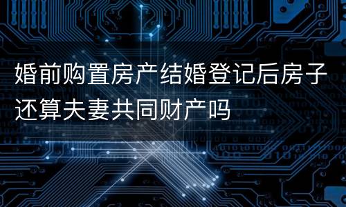 婚前购置房产结婚登记后房子还算夫妻共同财产吗