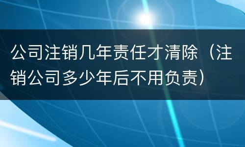 公司注销几年责任才清除（注销公司多少年后不用负责）