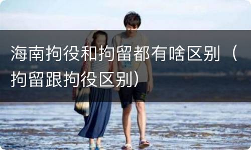 海南拘役和拘留都有啥区别（拘留跟拘役区别）
