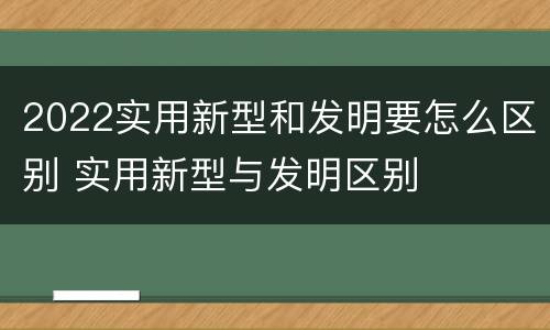 2022实用新型和发明要怎么区别 实用新型与发明区别