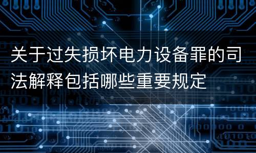 关于过失损坏电力设备罪的司法解释包括哪些重要规定