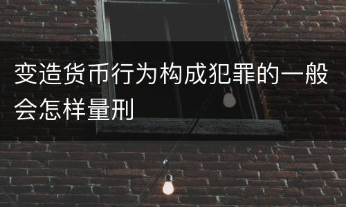 变造货币行为构成犯罪的一般会怎样量刑