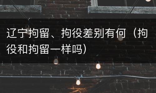 辽宁拘留、拘役差别有何（拘役和拘留一样吗）
