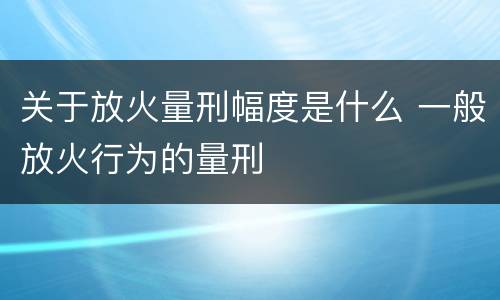 关于放火量刑幅度是什么 一般放火行为的量刑