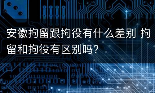 安徽拘留跟拘役有什么差别 拘留和拘役有区别吗?