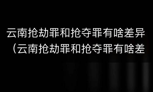 云南抢劫罪和抢夺罪有啥差异（云南抢劫罪和抢夺罪有啥差异嘛）
