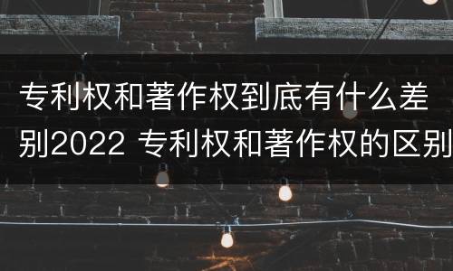 专利权和著作权到底有什么差别2022 专利权和著作权的区别