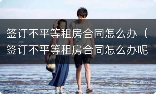 签订不平等租房合同怎么办（签订不平等租房合同怎么办呢）