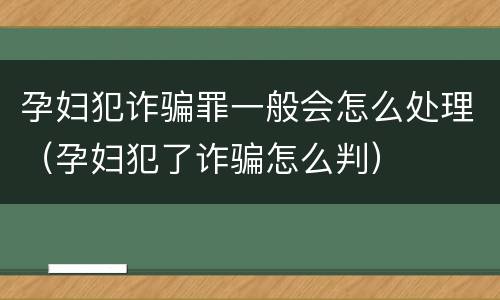 孕妇犯诈骗罪一般会怎么处理（孕妇犯了诈骗怎么判）