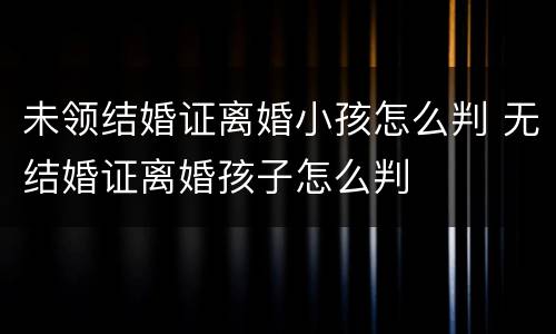 未领结婚证离婚小孩怎么判 无结婚证离婚孩子怎么判