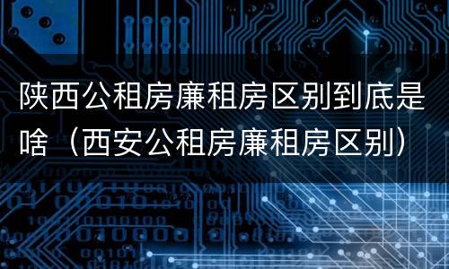 陕西公租房廉租房区别到底是啥（西安公租房廉租房区别）